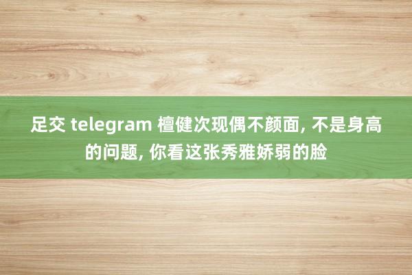 足交 telegram 檀健次现偶不颜面， 不是身高的问题， 你看这张秀雅娇弱的脸