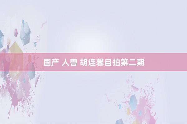 国产 人兽 胡连馨自拍第二期