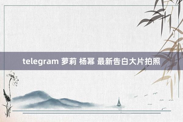 telegram 萝莉 杨幂 最新告白大片拍照