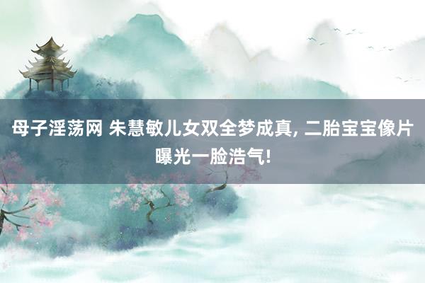 母子淫荡网 朱慧敏儿女双全梦成真， 二胎宝宝像片曝光一脸浩气!