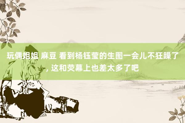 玩偶姐姐 麻豆 看到杨钰莹的生图一会儿不狂躁了， 这和荧幕上也差太多了吧