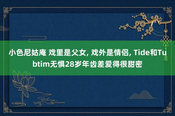 小色尼姑庵 戏里是父女， 戏外是情侣， Tide和Tubtim无惧28岁年齿差爱得很甜密