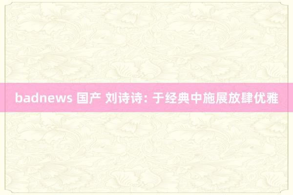 badnews 国产 刘诗诗: 于经典中施展放肆优雅
