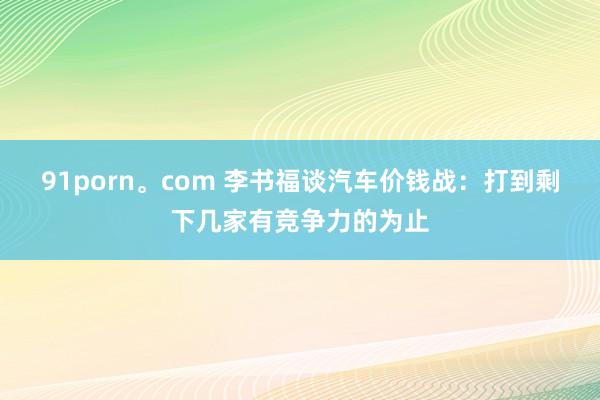 91porn。com 李书福谈汽车价钱战：打到剩下几家有竞争力的为止