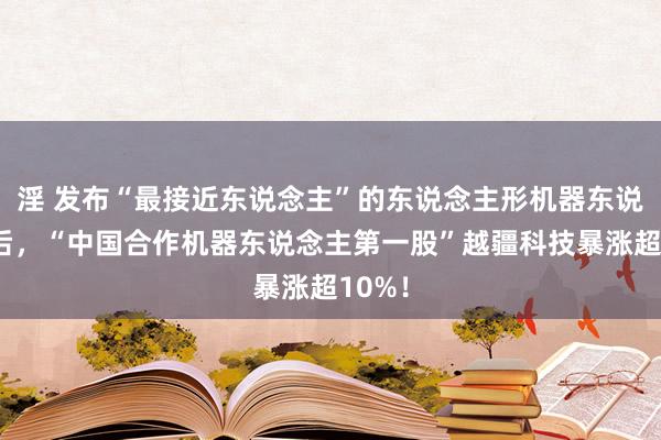 淫 发布“最接近东说念主”的东说念主形机器东说念主后，“中国合作机器东说念主第一股”越疆科技暴涨超10%！