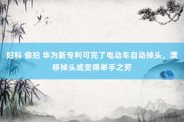 妇科 偷拍 华为新专利可完了电动车自动掉头，漂移掉头或变得举手之劳