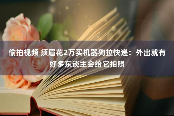 偷拍视频 须眉花2万买机器狗拉快递：外出就有好多东谈主会给它拍照