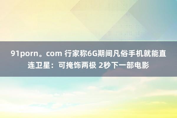91porn。com 行家称6G期间凡俗手机就能直连卫星：可掩饰两极 2秒下一部电影