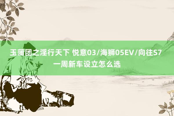 玉蒲团之淫行天下 悦意03/海狮05EV/向往S7 一周新车设立怎么选