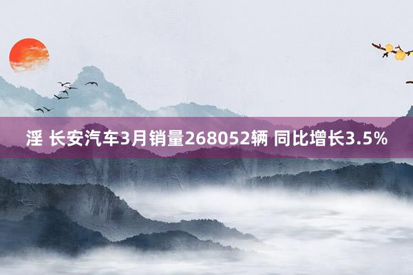 淫 长安汽车3月销量268052辆 同比增长3.5%