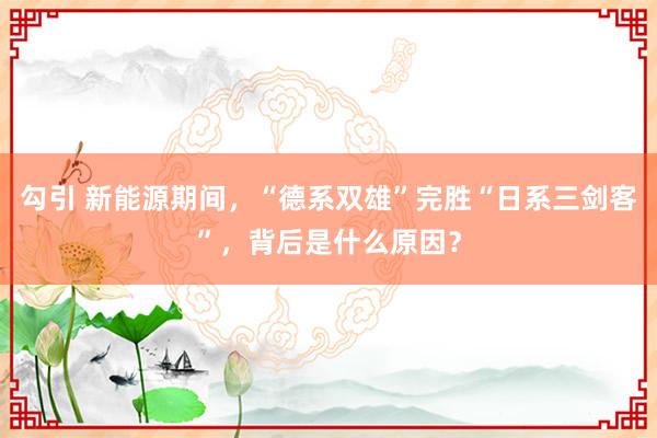 勾引 新能源期间，“德系双雄”完胜“日系三剑客”，背后是什么原因？