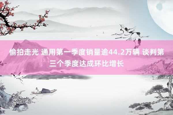 偷拍走光 通用第一季度销量逾44.2万辆 谈判第三个季度达成环比增长