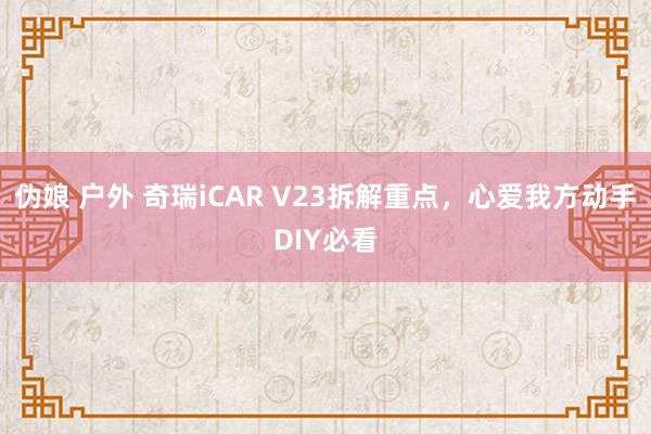 伪娘 户外 奇瑞iCAR V23拆解重点，心爱我方动手DIY必看