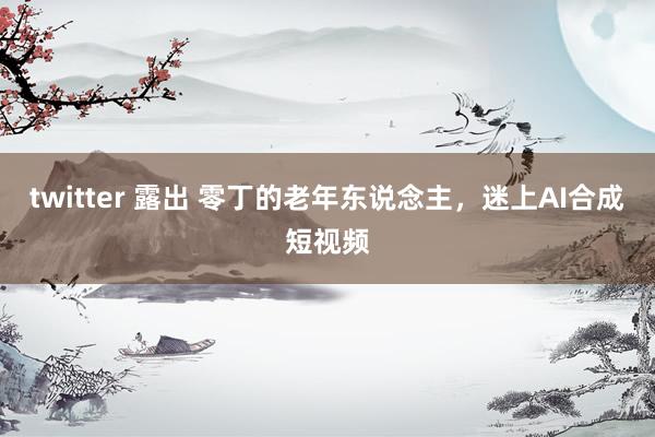 twitter 露出 零丁的老年东说念主，迷上AI合成短视频