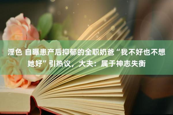 淫色 自曝患产后抑郁的全职奶爸“我不好也不想她好”引热议，大夫：属于神志失衡