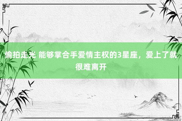 偷拍走光 能够掌合手爱情主权的3星座，爱上了就很难离开