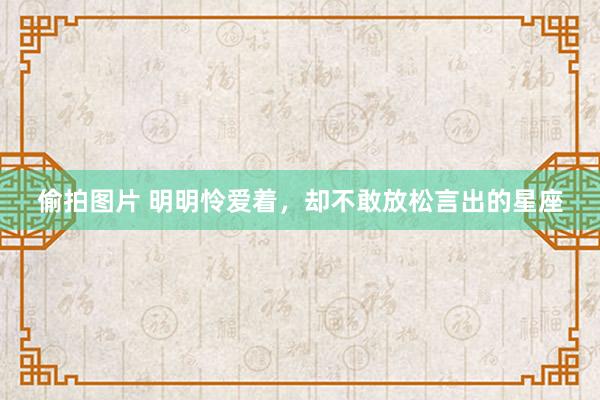 偷拍图片 明明怜爱着，却不敢放松言出的星座