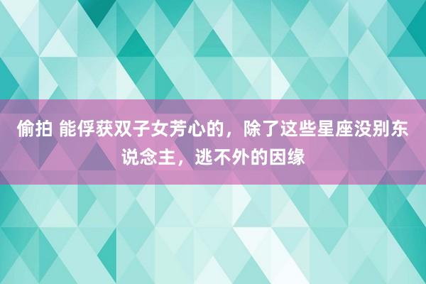 偷拍 能俘获双子女芳心的，除了这些星座没别东说念主，逃不外的因缘
