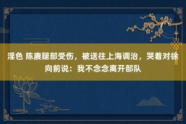淫色 陈赓腿部受伤，被送往上海调治，哭着对徐向前说：我不念念离开部队
