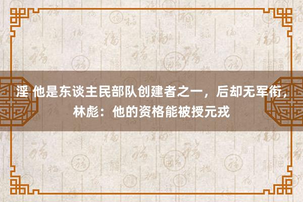淫 他是东谈主民部队创建者之一，后却无军衔，林彪：他的资格能被授元戎