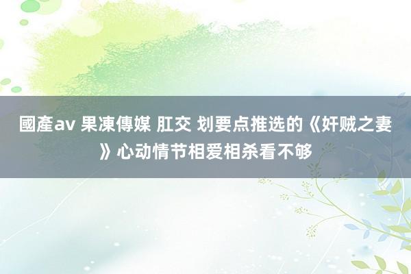國產av 果凍傳媒 肛交 划要点推选的《奸贼之妻》心动情节相爱相杀看不够