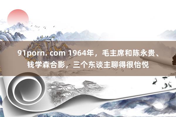 91porn. com 1964年，毛主席和陈永贵、钱学森合影，三个东谈主聊得很怡悦