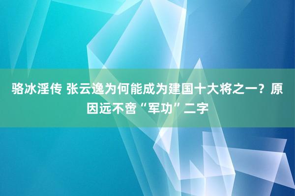 骆冰淫传 张云逸为何能成为建国十大将之一？原因远不啻“军功”二字