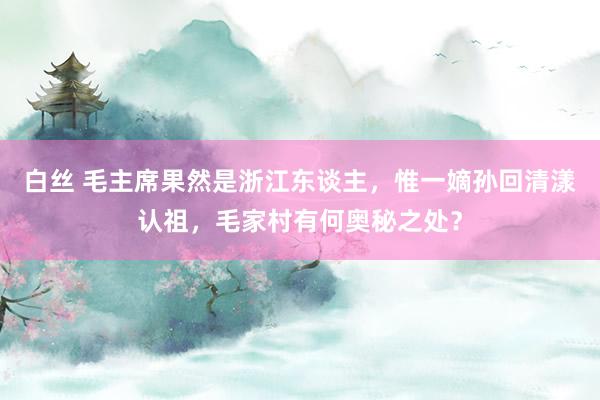 白丝 毛主席果然是浙江东谈主，惟一嫡孙回清漾认祖，毛家村有何奥秘之处？