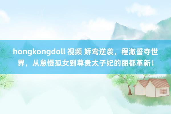 hongkongdoll 视频 娇鸾逆袭，程澈誓夺世界，从怠慢孤女到尊贵太子妃的丽都革新！