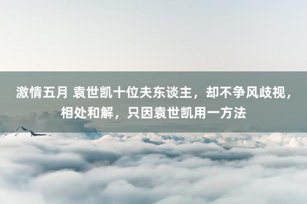激情五月 袁世凯十位夫东谈主，却不争风歧视，相处和解，只因袁世凯用一方法