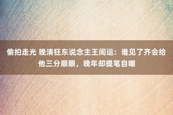 偷拍走光 晚清狂东说念主王闿运：谁见了齐会给他三分顺眼，晚年却提笔自嘲