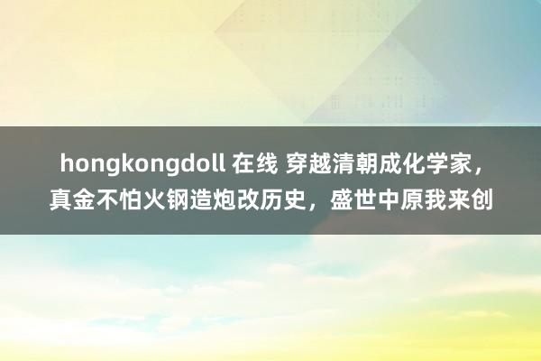 hongkongdoll 在线 穿越清朝成化学家，真金不怕火钢造炮改历史，盛世中原我来创