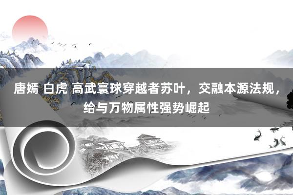 唐嫣 白虎 高武寰球穿越者苏叶，交融本源法规，给与万物属性强势崛起