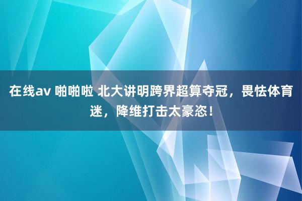 在线av 啪啪啦 北大讲明跨界超算夺冠，畏怯体育迷，降维打击太豪恣！