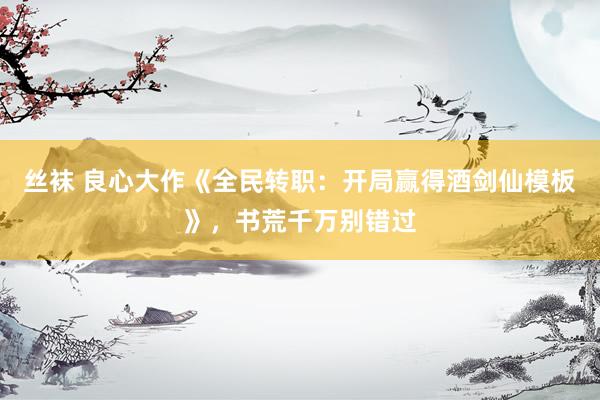 丝袜 良心大作《全民转职：开局赢得酒剑仙模板》，书荒千万别错过
