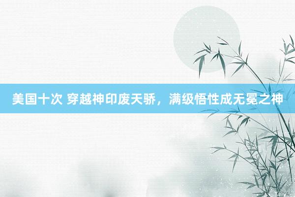 美国十次 穿越神印废天骄，满级悟性成无冕之神