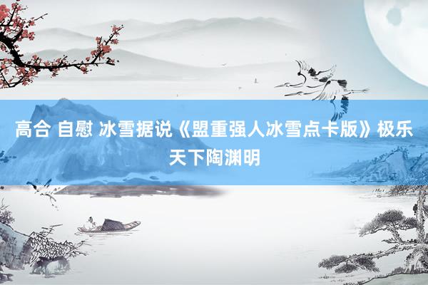 高合 自慰 冰雪据说《盟重强人冰雪点卡版》极乐天下陶渊明