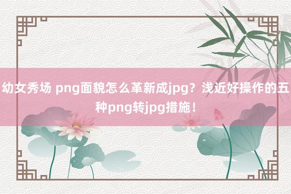 幼女秀场 png面貌怎么革新成jpg？浅近好操作的五种png转jpg措施！