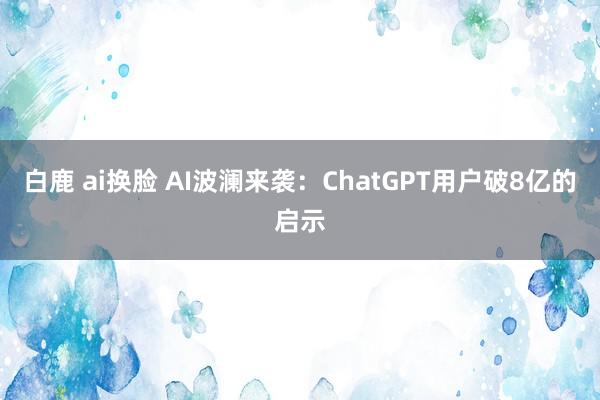 白鹿 ai换脸 AI波澜来袭：ChatGPT用户破8亿的启示
