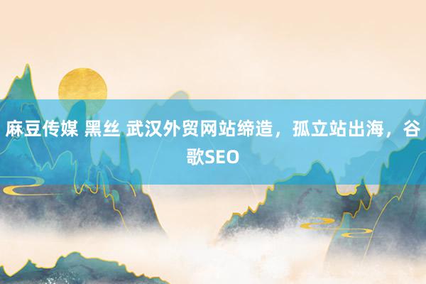 麻豆传媒 黑丝 武汉外贸网站缔造，孤立站出海，谷歌SEO