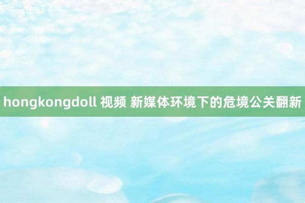hongkongdoll 视频 新媒体环境下的危境公关翻新