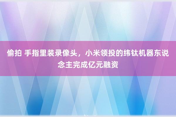 偷拍 手指里装录像头，小米领投的纬钛机器东说念主完成亿元融资