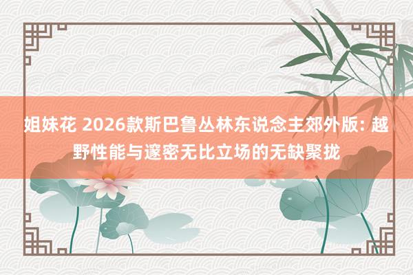 姐妹花 2026款斯巴鲁丛林东说念主郊外版: 越野性能与邃密无比立场的无缺聚拢