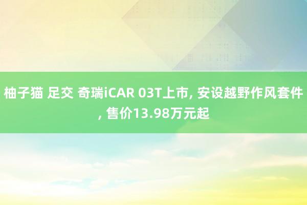 柚子猫 足交 奇瑞iCAR 03T上市， 安设越野作风套件， 售价13.98万元起