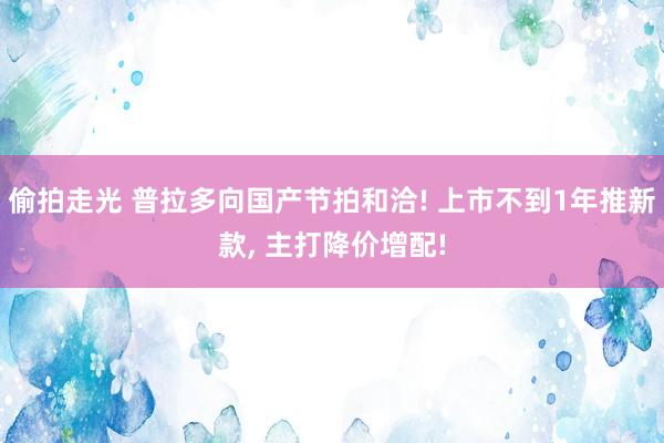 偷拍走光 普拉多向国产节拍和洽! 上市不到1年推新款， 主打降价增配!