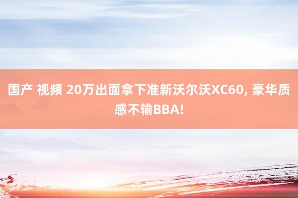 国产 视频 20万出面拿下准新沃尔沃XC60， 豪华质感不输BBA!