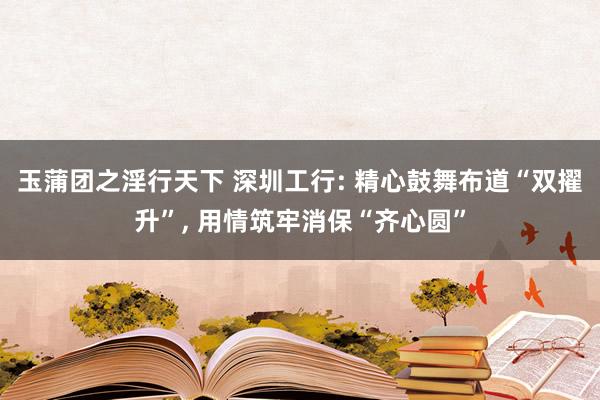 玉蒲团之淫行天下 深圳工行: 精心鼓舞布道“双擢升”， 用情筑牢消保“齐心圆”
