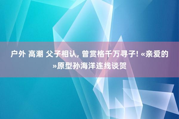 户外 高潮 父子相认， 曾赏格千万寻子! «亲爱的»原型孙海洋连线谈贺