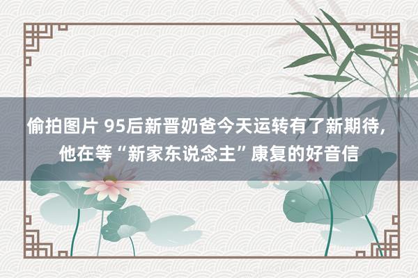偷拍图片 95后新晋奶爸今天运转有了新期待， 他在等“新家东说念主”康复的好音信