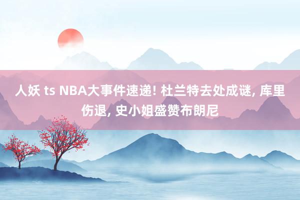 人妖 ts NBA大事件速递! 杜兰特去处成谜， 库里伤退， 史小姐盛赞布朗尼